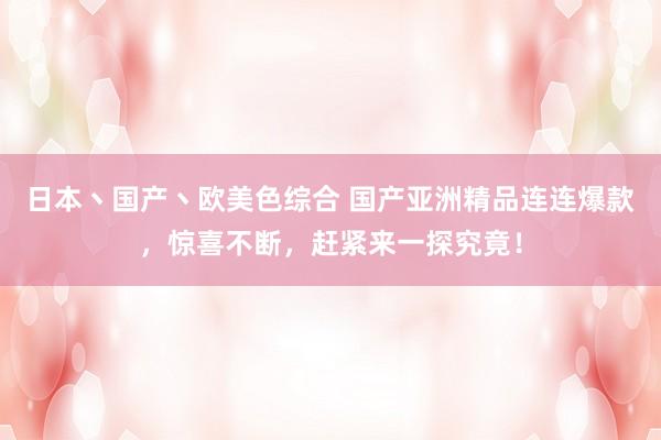 日本丶国产丶欧美色综合 国产亚洲精品连连爆款，惊喜不断，赶紧来一探究竟！