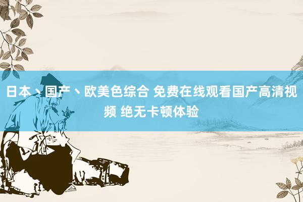 日本丶国产丶欧美色综合 免费在线观看国产高清视频 绝无卡顿体验