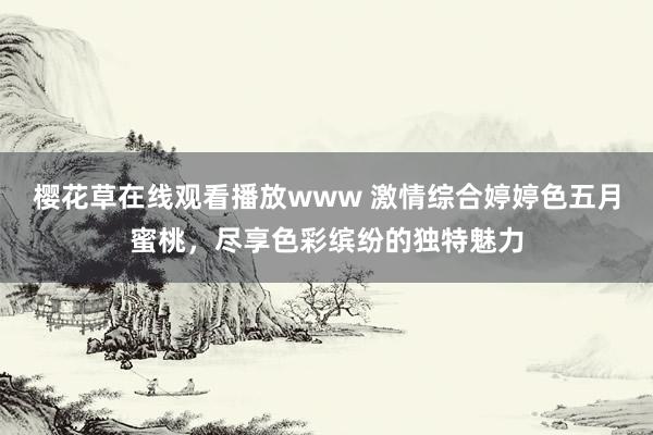 樱花草在线观看播放www 激情综合婷婷色五月蜜桃，尽享色彩缤纷的独特魅力