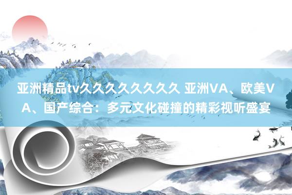 亚洲精品tv久久久久久久久久 亚洲VA、欧美VA、国产综合：多元文化碰撞的精彩视听盛宴