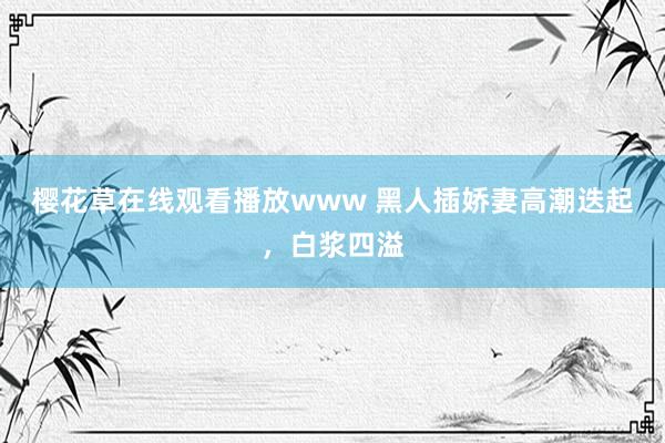 樱花草在线观看播放www 黑人插娇妻高潮迭起，白浆四溢