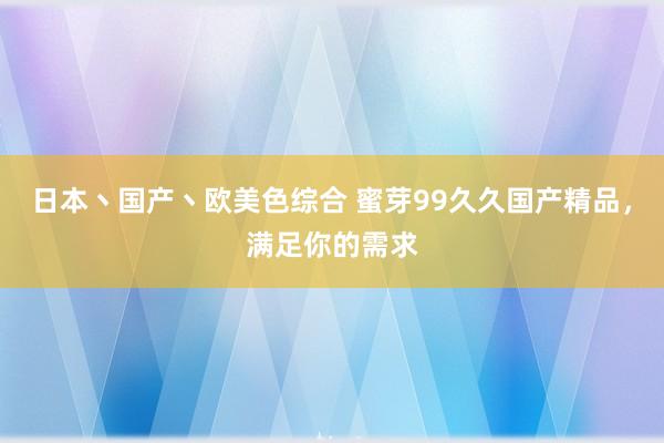 日本丶国产丶欧美色综合 蜜芽99久久国产精品，满足你的需求