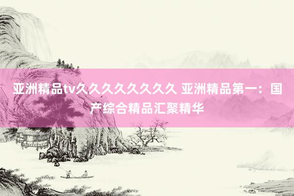 亚洲精品tv久久久久久久久久 亚洲精品第一：国产综合精品汇聚精华