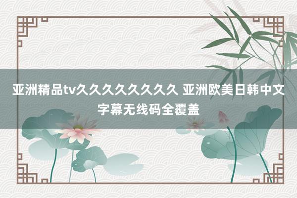 亚洲精品tv久久久久久久久久 亚洲欧美日韩中文字幕无线码全覆盖