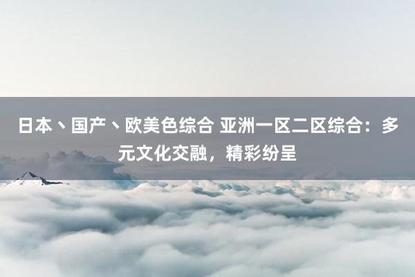 日本丶国产丶欧美色综合 亚洲一区二区综合：多元文化交融，精彩纷呈