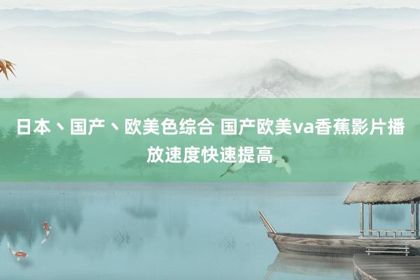 日本丶国产丶欧美色综合 国产欧美va香蕉影片播放速度快速提高