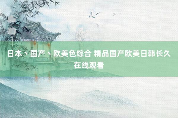 日本丶国产丶欧美色综合 精品国产欧美日韩长久在线观看