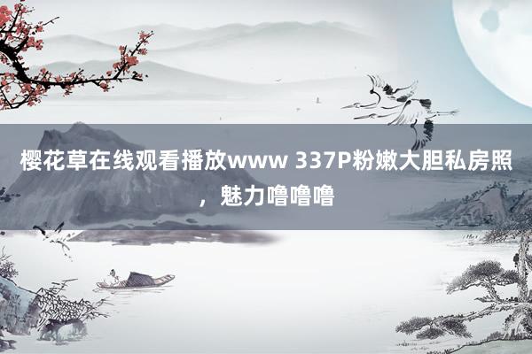 樱花草在线观看播放www 337P粉嫩大胆私房照，魅力噜噜噜