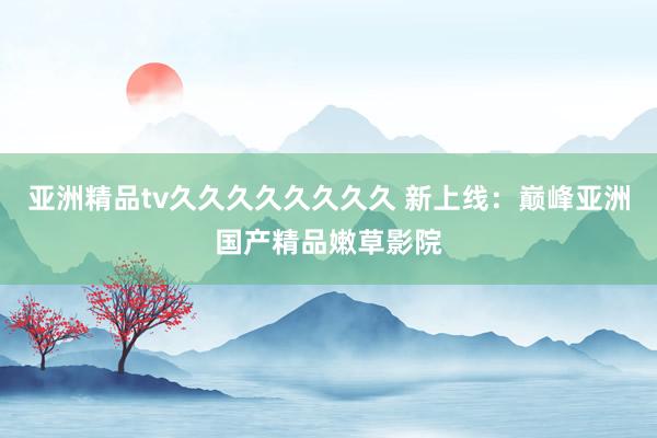 亚洲精品tv久久久久久久久久 新上线：巅峰亚洲国产精品嫩草影院
