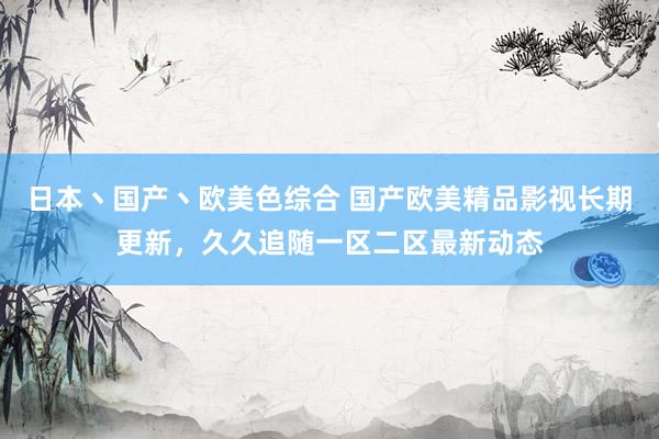 日本丶国产丶欧美色综合 国产欧美精品影视长期更新，久久追随一区二区最新动态