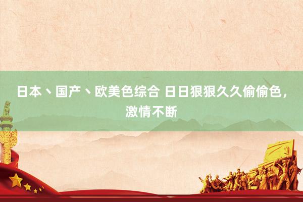 日本丶国产丶欧美色综合 日日狠狠久久偷偷色，激情不断