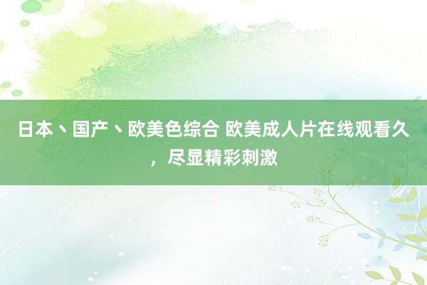 日本丶国产丶欧美色综合 欧美成人片在线观看久，尽显精彩刺激