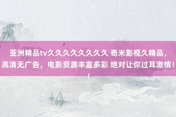 亚洲精品tv久久久久久久久久 奇米影视久精品，高清无广告，电影资源丰富多彩 绝对让你过耳激情！