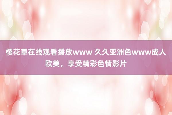 樱花草在线观看播放www 久久亚洲色www成人欧美，享受精彩色情影片