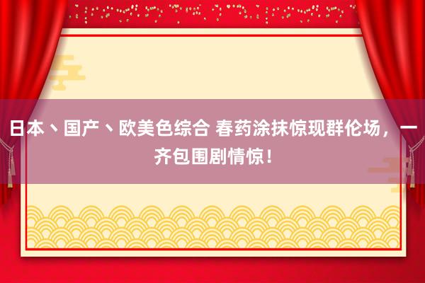 日本丶国产丶欧美色综合 春药涂抹惊现群伦场，一齐包围剧情惊！