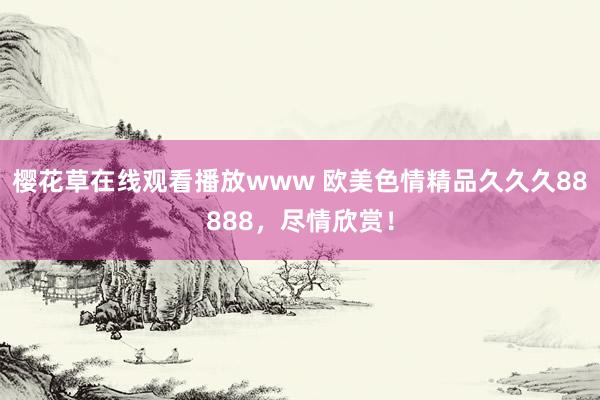 樱花草在线观看播放www 欧美色情精品久久久88888，尽情欣赏！