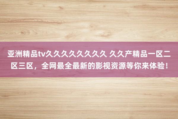 亚洲精品tv久久久久久久久久 久久产精品一区二区三区，全网最全最新的影视资源等你来体验！