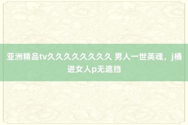 亚洲精品tv久久久久久久久久 男人一世英魂，j桶进女人p无遮挡