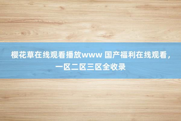 樱花草在线观看播放www 国产福利在线观看，一区二区三区全收录
