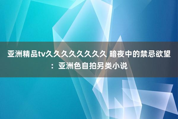 亚洲精品tv久久久久久久久久 暗夜中的禁忌欲望：亚洲色自拍另类小说