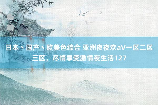 日本丶国产丶欧美色综合 亚洲夜夜欢a∨一区二区三区，尽情享受激情夜生活127