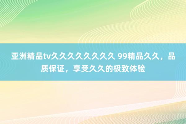 亚洲精品tv久久久久久久久久 99精品久久，品质保证，享受久久的极致体验