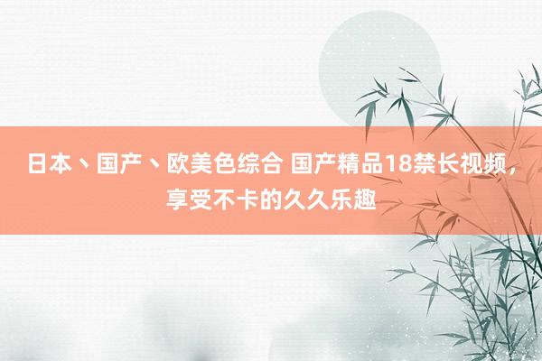 日本丶国产丶欧美色综合 国产精品18禁长视频，享受不卡的久久乐趣