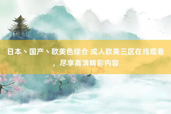 日本丶国产丶欧美色综合 成人欧美三区在线观看，尽享高清精彩内容