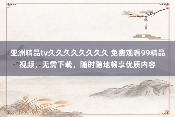 亚洲精品tv久久久久久久久久 免费观看99精品视频，无需下载，随时随地畅享优质内容