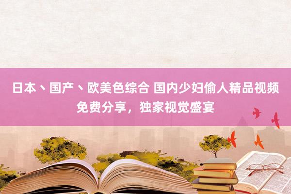 日本丶国产丶欧美色综合 国内少妇偷人精品视频免费分享，独家视觉盛宴
