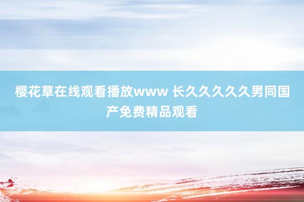 樱花草在线观看播放www 长久久久久久男同国产免费精品观看