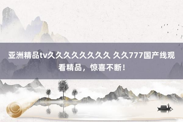 亚洲精品tv久久久久久久久久 久久777国产线观看精品，惊喜不断！