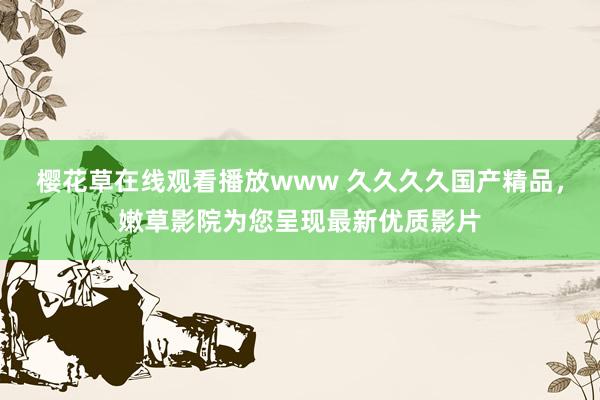 樱花草在线观看播放www 久久久久国产精品，嫩草影院为您呈现最新优质影片
