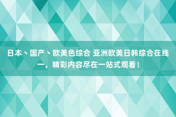 日本丶国产丶欧美色综合 亚洲欧美日韩综合在线一，精彩内容尽在一站式观看！