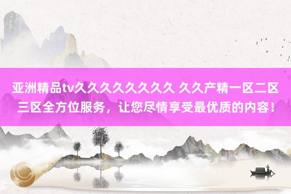亚洲精品tv久久久久久久久久 久久产精一区二区三区全方位服务，让您尽情享受最优质的内容！