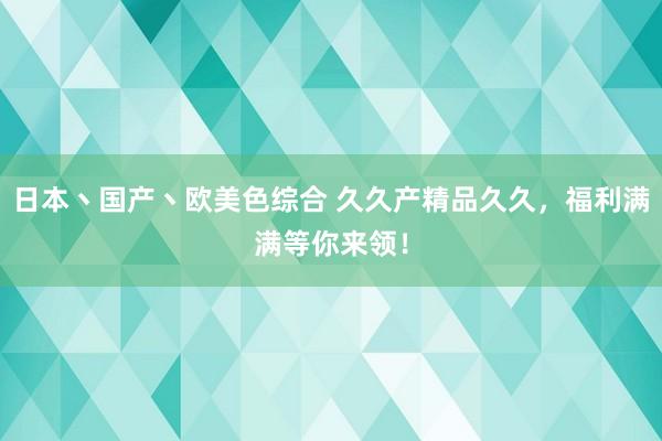日本丶国产丶欧美色综合 久久产精品久久，福利满满等你来领！