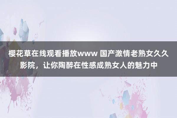 樱花草在线观看播放www 国产激情老熟女久久影院，让你陶醉在性感成熟女人的魅力中