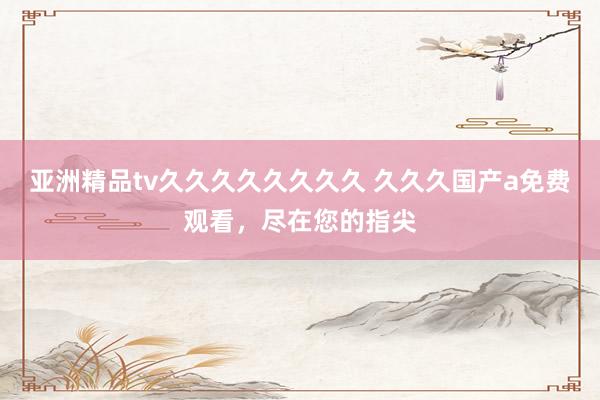 亚洲精品tv久久久久久久久久 久久久国产a免费观看，尽在您的指尖