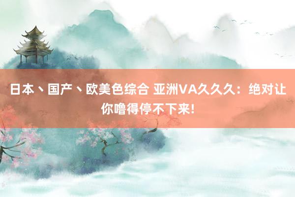 日本丶国产丶欧美色综合 亚洲VA久久久：绝对让你噜得停不下来!