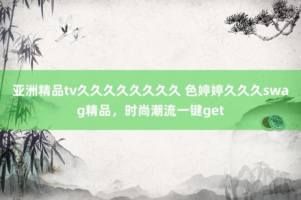 亚洲精品tv久久久久久久久久 色婷婷久久久swag精品，时尚潮流一键get
