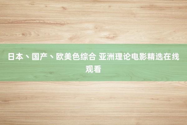 日本丶国产丶欧美色综合 亚洲理论电影精选在线观看