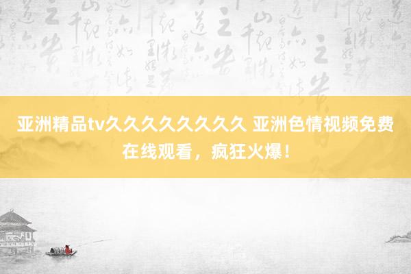 亚洲精品tv久久久久久久久久 亚洲色情视频免费在线观看，疯狂火爆！