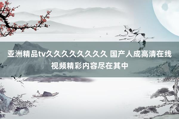 亚洲精品tv久久久久久久久久 国产人成高清在线视频精彩内容尽在其中