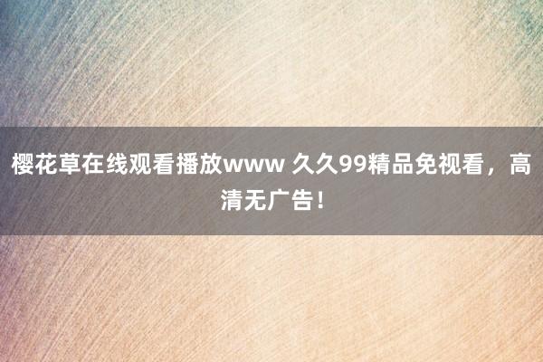 樱花草在线观看播放www 久久99精品免视看，高清无广告！