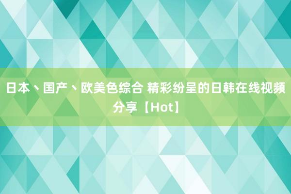 日本丶国产丶欧美色综合 精彩纷呈的日韩在线视频分享【Hot】