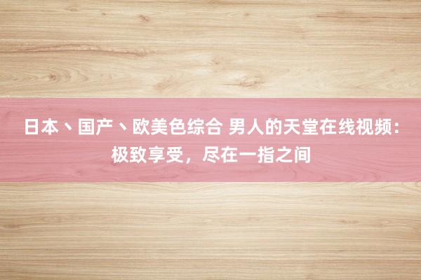 日本丶国产丶欧美色综合 男人的天堂在线视频：极致享受，尽在一指之间