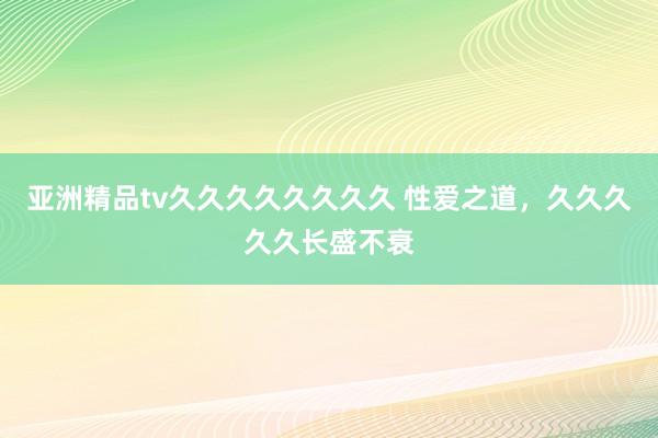 亚洲精品tv久久久久久久久久 性爱之道，久久久久久长盛不衰