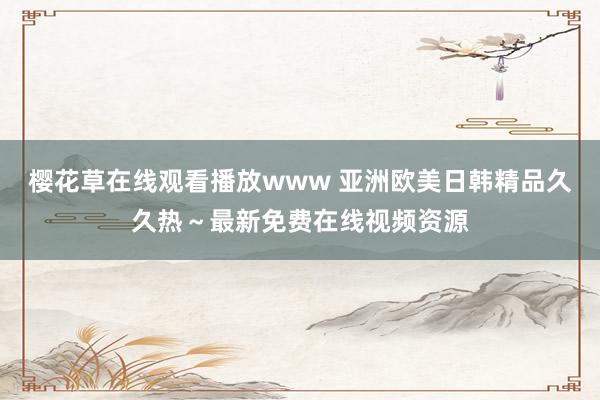 樱花草在线观看播放www 亚洲欧美日韩精品久久热～最新免费在线视频资源