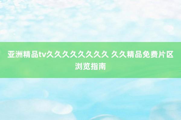 亚洲精品tv久久久久久久久久 久久精品免费片区浏览指南
