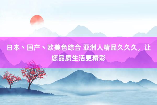 日本丶国产丶欧美色综合 亚洲人精品久久久，让您品质生活更精彩